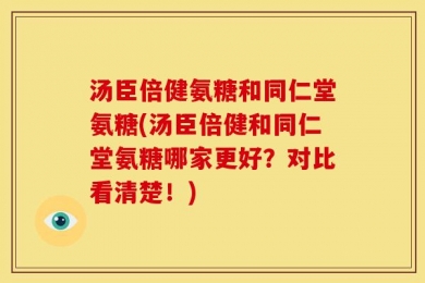 汤臣倍健氨糖和同仁堂氨糖(汤臣倍健和同仁堂氨糖哪家更好？对比看清楚！)