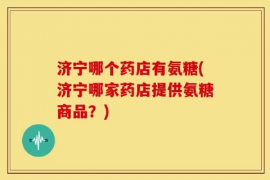 济宁哪个药店有氨糖(济宁哪家药店提供氨糖商品？)