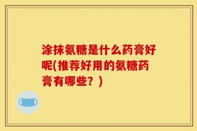 涂抹氨糖是什么药膏好呢(推荐好用的氨糖药膏有哪些？)