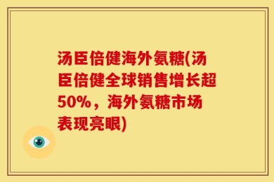 汤臣倍健海外氨糖(汤臣倍健全球销售增长超50%，海外氨糖市场表现亮眼)