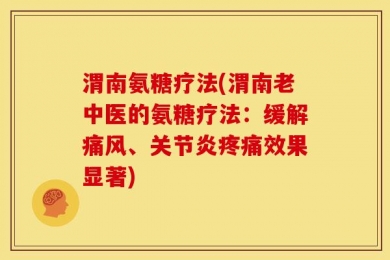 渭南氨糖疗法(渭南老中医的氨糖疗法：缓解痛风、关节炎疼痛效果显著)
