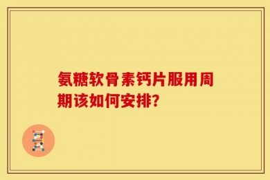 氨糖软骨素钙片服用周期该如何安排？