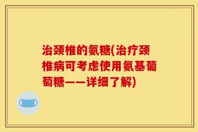 治颈椎的氨糖(治疗颈椎病可考虑使用氨基葡萄糖——详细了解)