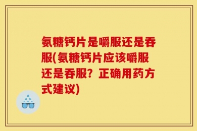 氨糖钙片是嚼服还是吞服(氨糖钙片应该嚼服还是吞服？正确用药方式建议)