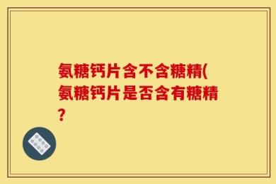 氨糖钙片含不含糖精(氨糖钙片是否含有糖精？