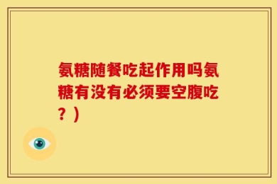 氨糖随餐吃起作用吗氨糖有没有必须要空腹吃？)