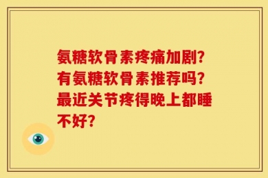 氨糖软骨素疼痛加剧？有氨糖软骨素推荐吗？最近关节疼得晚上都睡不好？