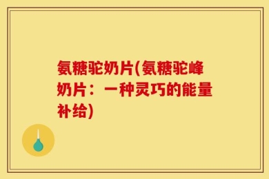 氨糖驼奶片(氨糖驼峰奶片：一种灵巧的能量补给)