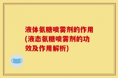 液体氨糖喷雾剂的作用(液态氨糖喷雾剂的功效及作用解析)