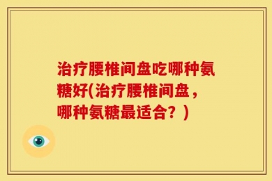 治疗腰椎间盘吃哪种氨糖好(治疗腰椎间盘，哪种氨糖最适合？)