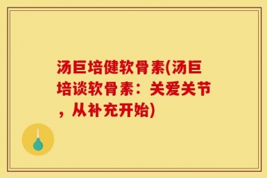 汤巨培健软骨素(汤巨培谈软骨素：关爱关节，从补充开始)