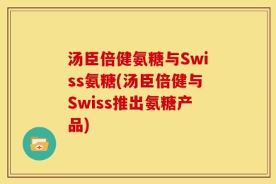 汤臣倍健氨糖与Swiss氨糖(汤臣倍健与Swiss推出氨糖产品)