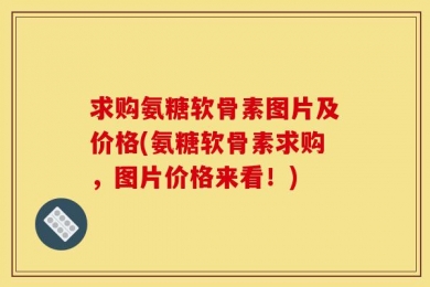 求购氨糖软骨素图片及价格(氨糖软骨素求购，图片价格来看！)