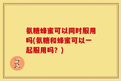 氨糖蜂蜜可以同时服用吗(氨糖和蜂蜜可以一起服用吗？)