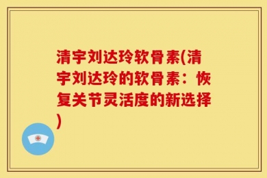 清宇刘达玲软骨素(清宇刘达玲的软骨素：恢复关节灵活度的新选择)