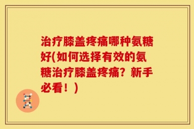 治疗膝盖疼痛哪种氨糖好(如何选择有效的氨糖治疗膝盖疼痛？新手必看！)