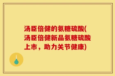 汤臣倍健的氨糖硫酸(汤臣倍健新品氨糖硫酸上市，助力关节健康)
