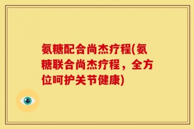 氨糖配合尚杰疗程(氨糖联合尚杰疗程，全方位呵护关节健康)