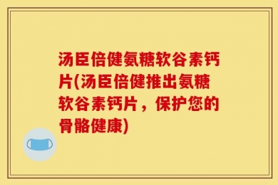 汤臣倍健氨糖软谷素钙片(汤臣倍健推出氨糖软谷素钙片，保护您的骨骼健康)