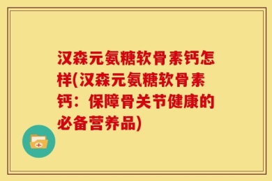 汉森元氨糖软骨素钙怎样(汉森元氨糖软骨素钙：保障骨关节健康的必备营养品)