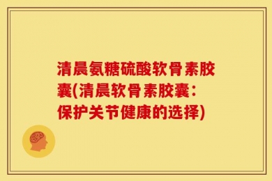 清晨氨糖硫酸软骨素胶囊(清晨软骨素胶囊：保护关节健康的选择)