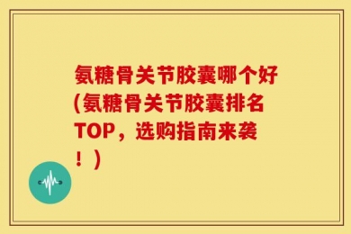 氨糖骨关节胶囊哪个好(氨糖骨关节胶囊排名TOP，选购指南来袭！)