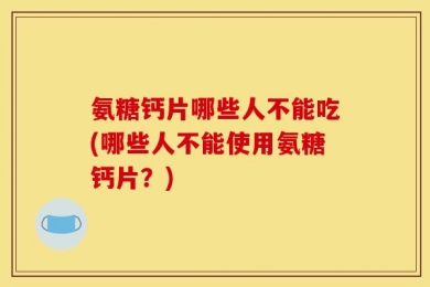 氨糖钙片哪些人不能吃(哪些人不能使用氨糖钙片？)
