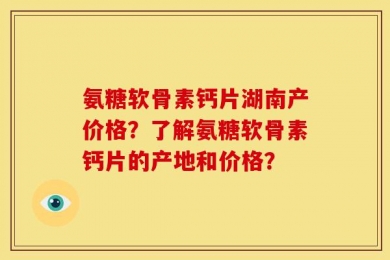 氨糖软骨素钙片湖南产价格？了解氨糖软骨素钙片的产地和价格？