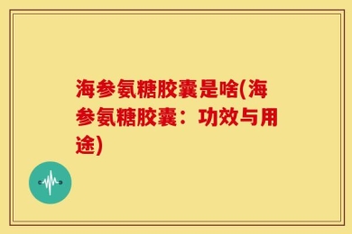 海参氨糖胶囊是啥(海参氨糖胶囊：功效与用途)