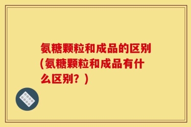 氨糖颗粒和成品的区别(氨糖颗粒和成品有什么区别？)