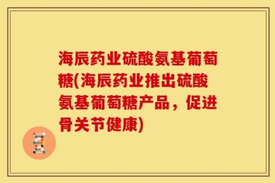 海辰药业硫酸氨基葡萄糖(海辰药业推出硫酸氨基葡萄糖产品，促进骨关节健康)