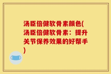 汤臣倍健软骨素颜色(汤臣倍健软骨素：提升关节保养效果的好帮手)
