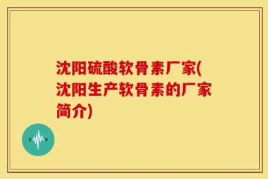 沈阳硫酸软骨素厂家(沈阳生产软骨素的厂家简介)