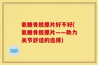 氨糖骨胶原片好不好(氨糖骨胶原片——助力关节舒适的选择)