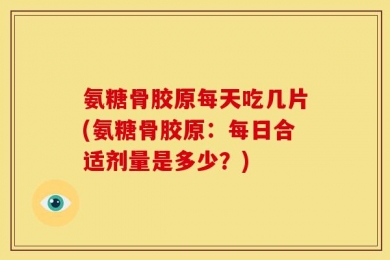 氨糖骨胶原每天吃几片(氨糖骨胶原：每日合适剂量是多少？)