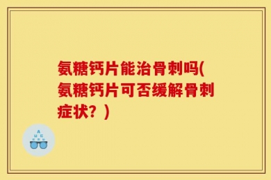 氨糖钙片能治骨刺吗(氨糖钙片可否缓解骨刺症状？)