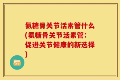 氨糖骨关节活素管什么(氨糖骨关节活素管：促进关节健康的新选择)