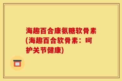 海趣百合康氨糖软骨素(海趣百合软骨素：呵护关节健康)