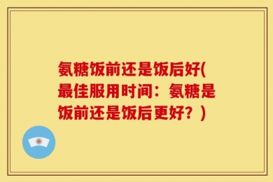 氨糖饭前还是饭后好(最佳服用时间：氨糖是饭前还是饭后更好？)