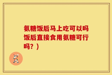 氨糖饭后马上吃可以吗饭后直接食用氨糖可行吗？)