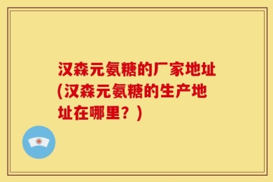汉森元氨糖的厂家地址(汉森元氨糖的生产地址在哪里？)