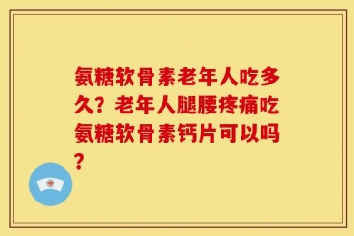 氨糖软骨素老年人吃多久？老年人腿腰疼痛吃氨糖软骨素钙片可以吗？