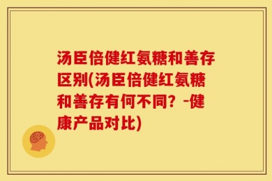 汤臣倍健红氨糖和善存区别(汤臣倍健红氨糖和善存有何不同？-健康产品对比)
