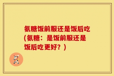 氨糖饭前服还是饭后吃(氨糖：是饭前服还是饭后吃更好？)
