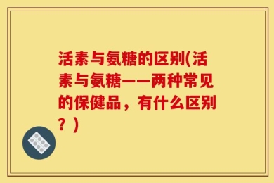 活素与氨糖的区别(活素与氨糖——两种常见的保健品，有什么区别？)