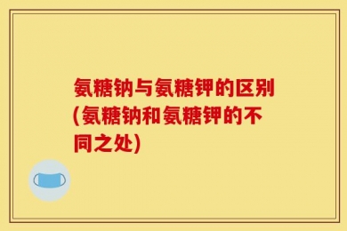 氨糖钠与氨糖钾的区别(氨糖钠和氨糖钾的不同之处)