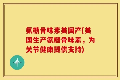 氨糖骨味素美国产(美国生产氨糖骨味素，为关节健康提供支持)
