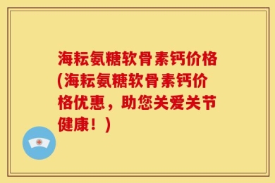 海耘氨糖软骨素钙价格(海耘氨糖软骨素钙价格优惠，助您关爱关节健康！)