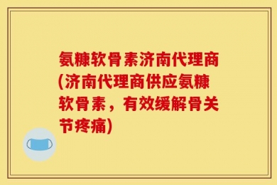 氨糠软骨素济南代理商(济南代理商供应氨糠软骨素，有效缓解骨关节疼痛)