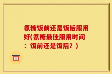 氨糖饭前还是饭后服用好(氨糖最佳服用时间：饭前还是饭后？)